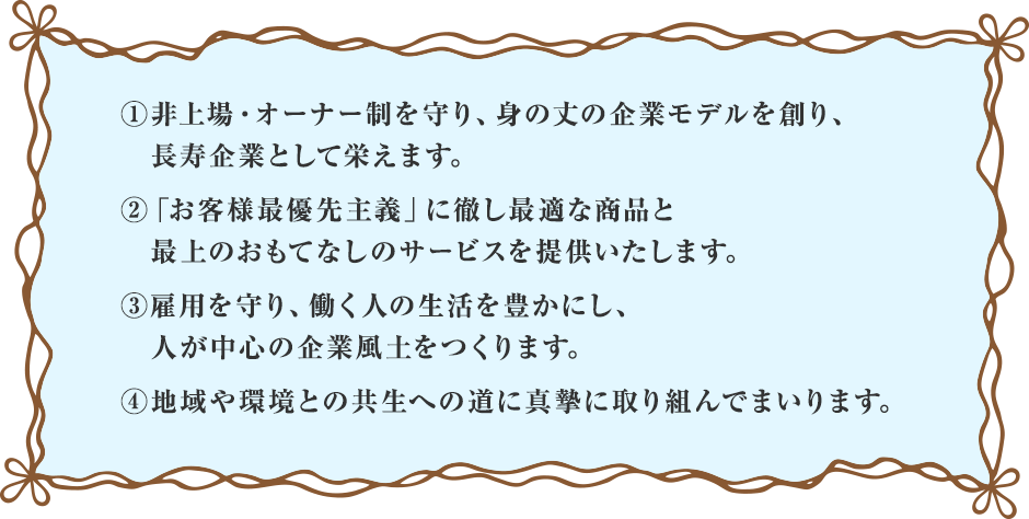 非上場・オーナー制を守り、身の丈の企業モデルを創り、長寿企業として栄えます。お客様最優先主義に徹しご満足いただける最適な商品と最上のおもてなしサービスを常に提供いたします。保有する経営資源を有効に活用し、社会の変化に的確に対応し、不断の革新を実践します。雇用を終身まで守り、働く人の生活を豊かにします。未来に夢を抱けるような人が中心の企業文化をつくります。社会貢献活動は目ざましい進展を見せ、支援の道筋で出会った方々と共に肩を組んで「支援する」「される」の間柄を超えたフラットで「共生のダイナミックな関係」となっています。無洲に授かった使命として真摯に取り組んでまいります。