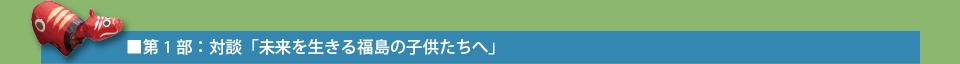 第1部：対談「未来を生きる福島の子供たちへ」