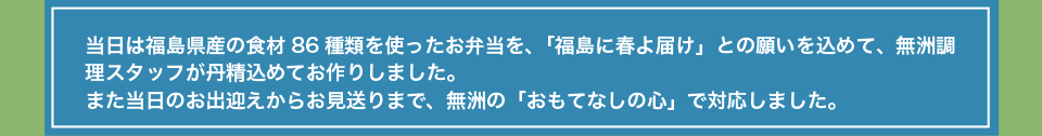 当日は福島県産の食材86種類を使ったお弁当を、「福島に春よ届け」との願いを込めて、無洲調理スタッフが丹精込めてお作りしました。また当日のお出迎えからお見送りまで、無洲の「おもてなしの心」で対応しました。